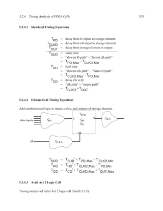5.2.4 Timing Analysis of FPGA Cells                                         333


5.2.4.1 Standard Timing Equations


                            T = delay from D-inputs to storage element
                           PD
                      T       = delay from clk-input to storage element
                        CLKD
                       T      = delay from storage element to output
                         OUT
                       T      = setup time
                         SUD
                              = “slowest D path” − “fastest clk path”
                              = T          −T
                                  PD Max       CLKD Min
                         T    = hold time
                           HO
                              = “slowest clk path” − “fastest D path”
                              = T              −T
                                  CLKD Max        PD Min
                         T    = delay clk to Q
                           CO
                              = “clk path” + “output path”
                              = T        +T
                                  CLKD       OUT


5.2.4.2 Hierarchical Timing Equations

Add combinational logic to inputs, clock, and outputs of storage element.
                                                t’
                                                 SUD
                                          d                q      t’
data inputs           t’                        t’                 OUT
                       PD                        HO
                                                t’
                                                 CO


                                              clk

        clk                     t’
                                 CLKD




                                        ′
                       T        = T       + T’       − T’
                           SUD      SUD       PD Max     CLKD Min
                           T    = T ′ + T’            − T’
                             HO     HO      CLKD Max      PD Min
                           T    = T ′ + T’            +T
                             CO     CO      CLKD Max      OUT Max


5.2.4.3 Actel Act 2 Logic Cell

Timing analysis of Actel Act 2 logic cell (Smith 5.1.5).
 
