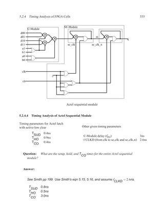 5.2.4 Timing Analysis of FPGA Cells                                                         335


                                    SE-Module
        C-Module
d00
d01                                                       m
                                                                                 q
d10
d11                                   se_clk           se_clk_n
 a1
 b1
 a0
 b0


  clk


  clr




                                     Actel sequential module


5.2.4.4 Timing Analysis of Actel Sequential Module

Timing parameters for Actel latch
with active-low clear                           Other given timing parameters

           T     0.4ns
             SUD                                 C-Module delay (t′ )                       3ns
           T     0.9ns                                            PD
             HO                                  t’CLKD (from clk to se clk and se clk n)   2.6ns
           T     0.4ns
             CO


  Question: What are the setup, hold, and T    times for the entire Actel sequential
                                            CO
    module?


  Answer:


        See Smith pp 199. Use Smith’s eqn 5.15, 5.16, and assume t ′   = 2.6ns.
                                                                  CLKD
         T     0.8ns
           SUD
         T     0.5ns
           HO
         T     3.0ns
           CO
 