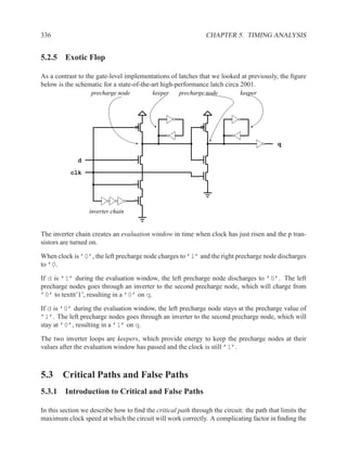 336                                                            CHAPTER 5. TIMING ANALYSIS


5.2.5 Exotic Flop

As a contrast to the gate-level implementations of latches that we looked at previously, the ﬁgure
below is the schematic for a state-of-the-art high-performance latch circa 2001.
                   precharge node         keeper     precharge node         keeper




                                                                                          q

              d

           clk




                  inverter chain


The inverter chain creates an evaluation window in time when clock has just risen and the p tran-
sistors are turned on.

When clock is ’0’, the left precharge node charges to ’1’ and the right precharge node discharges
to ’0.

If d is ’1’ during the evaluation window, the left precharge node discharges to ’0’. The left
precharge nodes goes through an inverter to the second precharge node, which will charge from
’0’ to texttt’1’, resulting in a ’0’ on q.

If d is ’0’ during the evaluation window, the left precharge node stays at the precharge value of
’1’. The left precharge nodes goes through an inverter to the second precharge node, which will
stay at ’0’, resulting in a ’1’ on q.

The two inverter loops are keepers, which provide energy to keep the precharge nodes at their
values after the evaluation window has passed and the clock is still ’1’.



5.3 Critical Paths and False Paths
5.3.1 Introduction to Critical and False Paths

In this section we describe how to ﬁnd the critical path through the circuit: the path that limits the
maximum clock speed at which the circuit will work correctly. A complicating factor in ﬁnding the
 