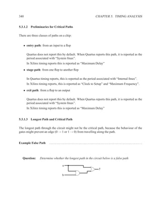 340                                                           CHAPTER 5. TIMING ANALYSIS


5.3.1.2 Preliminaries for Critical Paths

There are three classes of paths on a chip:


   • entry path: from an input to a ﬂop

      Quartus does not report this by default. When Quartus reports this path, it is reported as the
      period associated with “System fmax”.
      In Xilinx timing reports this is reported as “Maximum Delay”

   • stage path: from one ﬂop to another ﬂop

      In Quartus timing reports, this is reported as the period associated with “Internal fmax”.
      In Xilinx timing reports, this is reported as “Clock to Setup” and “Maximum Frequency”.

   • exit path: from a ﬂop to an output

      Quartus does not report this by default. When Quartus reports this path, it is reported as the
      period associated with “System fmax”.
      In Xilinx timing reports this is reported as “Maximum Delay”


5.3.1.3 Longest Path and Critical Path

The longest path through the circuit might not be the critical path, because the behaviour of the
gates might prevent an edge (0 → 1 or 1 → 0) from travelling along the path.


Example False Path       .................................................................. .



   Question:     Determine whether the longest path in the circuit below is a false path

                                   a
                                                                y

                                   b
 