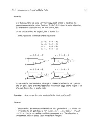 5.3.1 Introduction to Critical and False Paths                                          341


  Answer:


      For this example, we use a very naive approach simply to illustrate the
      phenomenon of false paths. Sections 5.3.2–5.3.5 present a better algorithm
      to detect false paths and ﬁnd the real critical path.

      In the circuit above, the longest path is from b to y:

      The four possible scenarios for the inputs are:


                                      (a = 0,        b = 0 → 1)
                                      (a = 0,        b = 1 → 0)
                                      (a = 1,        b = 0 → 1)
                                      (a = 1,        b = 1 → 0)


                         a = 0, b = 0 → 1                      a = 0, b = 1 → 0
                                                           0
                 a                                     a                    0
                                                 y                                0 y
                                                                  0         0
                                                                       0
                 b                                     b

                         a = 1, b = 0 → 1                      a = 1, b = 1 → 0
                     0                                     1
                 a                    0                a                    1
                                            0 y                                   1 y
                           0          0                           1
                                 0
                 b                                     b

      In each of the four scenarios, the edge is blocked at either the AND gate or
      the OR gate. None of the four scenarios result in an edge on the output y, so
      the path from b to y is a false path.


  Question:     How can we determine analytically that this is a false path?


  Answer:


      The value on a will always force either the AND gate to be a ’0’ (when a is
      ’0’) or the the OR gate to be a ’1’ (when a is ’1’). For both a=’0’ and
      a=’1’, a change on b will be unable to propagate to y. The algorithm to
      detect false paths is based upon this type of analysis.
 