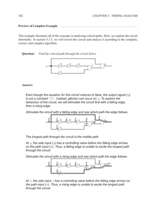 342                                                                    CHAPTER 5. TIMING ANALYSIS


Preview of Complete Example             ........................................................ .


This example illustrates all of the concepts in analysing critical paths. Here, we explore the circuit
informally. In section 5.3.5, we will revisit this circuit and analyse it according to the complete,
correct, and complex algorithm.


   Question:     Find the critical path through the circuit below.


                                    b          d       e                      g
                       a                                           f

                                    c




   Answer:


      Even though the equation for this circuit reduces to false, the output signal (g)
      is not a constant ’0’. Instead, glitches can occur on g. To explore the
      behaviour of the circuit, we will stimulate the circuit ﬁrst with a falling edge,
      then a rising edge.

      Stimulate the circuit with a falling edge and see which path the edge follows.
                                                                          0
                           0    0          2       4           6
                                    b          d       e                      g
                       a                                           f10
                                                           2
                                0
                                    c



      The longest path through the circuit is the middle path.

      At g, the side input (a) has a controlling value before the falling edge arrives
      on the path input (e). Thus, a falling edge is unable to excite the longest path
      through the circuit.

      Stimulate the circuit with a rising edge and see which path the edge follows.
                                                                          0
                           0    0          2       4           6                  10
                                    b          d       e                      g
                       a                                           f6
                                                           2
                                0
                                    c



      At f, the side input c has a controlling value before the falling edge arrives on
      the path input (e). Thus, a rising edge is unable to excite the longest path
      through the circuit.
 