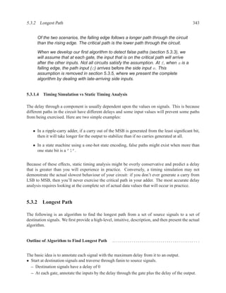 5.3.2 Longest Path                                                                                343


      Of the two scenarios, the falling edge follows a longer path through the circuit
      than the rising edge. The critical path is the lower path through the circuit.

      When we develop our ﬁrst algorithm to detect false paths (section 5.3.3), we
      will assume that at each gate, the input that is on the critical path will arrive
      after the other inputs. Not all circuits satisfy the assumption. At f, when a is a
      falling edge, the path input (c) arrives before the side input e. This
      assumption is removed in section 5.3.5, where we present the complete
      algorithm by dealing with late-arriving side inputs.


5.3.1.4 Timing Simulation vs Static Timing Analysis

The delay through a component is usually dependent upon the values on signals. This is because
different paths in the circuit have different delays and some input values will prevent some paths
from being exercised. Here are two simple examples:


   • In a ripple-carry adder, if a carry out of the MSB is generated from the least signiﬁcant bit,
     then it will take longer for the output to stabilize than if no carries generated at all.

   • In a state machine using a one-hot state encoding, false paths might exist when more than
     one state bit is a ’1’.


Because of these effects, static timing analysis might be overly conservative and predict a delay
that is greater than you will experience in practice. Conversely, a timing simulation may not
demonstrate the actual slowest behaviour of your circuit: if you don’t ever generate a carry from
LSB to MSB, then you’ll never exercise the critical path in your adder. The most accurate delay
analysis requires looking at the complete set of actual data values that will occur in practice.


5.3.2 Longest Path

The following is an algorithm to ﬁnd the longest path from a set of source signals to a set of
destination signals. We ﬁrst provide a high-level, intuitive, description, and then present the actual
algorithm.


Outline of Algorithm to Find Longest Path         ............................................ .


The basic idea is to annotate each signal with the maximum delay from it to an output.
• Start at destination signals and traverse through fanin to source signals.
  – Destination signals have a delay of 0
  – At each gate, annotate the inputs by the delay through the gate plus the delay of the output.
 