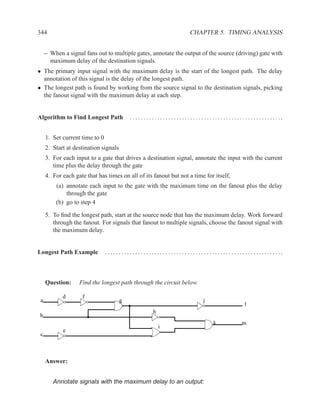 344                                                                                        CHAPTER 5. TIMING ANALYSIS


     – When a signal fans out to multiple gates, annotate the output of the source (driving) gate with
       maximum delay of the destination signals.
• The primary input signal with the maximum delay is the start of the longest path. The delay
  annotation of this signal is the delay of the longest path.
• The longest path is found by working from the source signal to the destination signals, picking
  the fanout signal with the maximum delay at each step.


Algorithm to Find Longest Path                  . . . . . . . . . . . . . . . . . . . . . . . . . . . . . . . . . . . . . . . . . . . . . . . . . . . . . . ..


     1. Set current time to 0
     2. Start at destination signals
     3. For each input to a gate that drives a destination signal, annotate the input with the current
        time plus the delay through the gate
     4. For each gate that has times on all of its fanout but not a time for itself,
         (a) annotate each input to the gate with the maximum time on the fanout plus the delay
             through the gate
         (b) go to step 4

     5. To ﬁnd the longest path, start at the source node that has the maximum delay. Work forward
        through the fanout. For signals that fanout to multiple signals, choose the fanout signal with
        the maximum delay.


Longest Path Example            .. . . . . . .. . . . . .. . . . . .. . . . . .. . . . . .. . . . . .. . . . . .. . . . . .. . . . . .. . . . . .. ..



     Question:     Find the longest path through the circuit below.

            d       f
 a                                       g                                                          j
                                                                                                                                  l
                                                                h
b
                                                                                                            k                   m
                                                                    i
            e
 c



     Answer:


        Annotate signals with the maximum delay to an output:
 