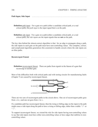 346                                                            CHAPTER 5. TIMING ANALYSIS


Path Input, Side Input        .................................................................



   Deﬁnition path input: For a gate on a path (either a candidate critical path, or a real
     critical path), the path input is the input signal that is on the path.


   Deﬁnition side input: For a gate on a path (either a candidate critical path, or a real
     critical path), the side inputs are the input signals that are not on the path.


The key idea behind the almost-correct algorithm is that: for an edge to propagate along a path,
the side inputs to each gate on the path must have non-controlling values. The complete, correct,
and complicated algorithm generalizes this constraint to handle circuits where the side inputs are
on false paths.


Reconvergent Fanout       ..................................................................



   Deﬁnition reconvergent fanout: There are paths from signals in the fanout of a gate that
     reconverge at another gate.


Most of the difﬁculties both with critical paths and with testing circuits for manufacturing faults
(Chapter 7) are caused by reconvergent fanout.
                                                           g
                          a
                                                                           y
                                                           h
                                       d       e
                          b                                                z

                                                   f
                          c

There are two sets of reconvergent paths in the circuit above. One set of reconvergent paths goes
from a to y and one set goes from d to z.

If a candidate path has reconvergent fanout, then the rising or falling edge on the input to the path
might cause a side input along the path to have a rising or falling edge, rather than a stable ’0’ or
’1’.

To support reconvergent fanout, we extend the rule for side inputs having non-controlling values
to say that side inputs must have either non-controlling values or have edges that stabilize in non-
controlling values.
 