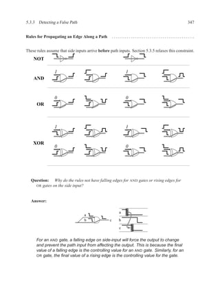 5.3.3 Detecting a False Path                                                                                                         347


Rules for Propagating an Edge Along a Path            . . . . . . . . . . . . . . . . . . . . . . . . . . . . . . . . . . . . . . . . . . ..


These rules assume that side inputs arrive before path inputs. Section 5.3.5 relaxes this constraint.
    NOT

                 1                                                  1
    AND



                 0                                                  0
      OR



                 1                                                  1


    XOR
                 0                                                  0




   Question: Why do the rules not have falling edges for AND gates or rising edges for
     OR gates on the side input?



   Answer:

                                                             a
                                   a
                                   b              c          b

                                                             c


      For an AND gate, a falling edge on side-input will force the output to change
      and prevent the path input from affecting the output. This is because the ﬁnal
      value of a falling edge is the controlling value for an AND gate. Similarly, for an
      OR gate, the ﬁnal value of a rising edge is the controlling value for the gate.
 