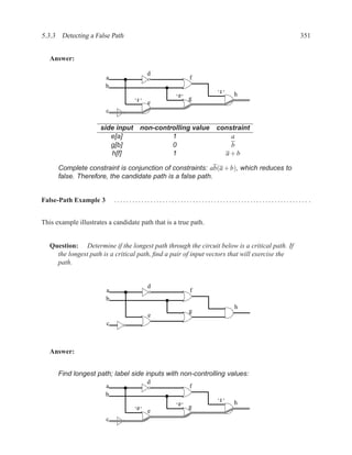 5.3.3 Detecting a False Path                                                                   351


   Answer:

                                         d
                        a                               f
                        b
                                                                 ‘1’
                                                  ‘0’                  h
                                   ‘1’                  g
                                         e
                        c

                      side input non-controlling value           constraint
                         e[a]             1                          a
                         g[b]             0                          b
                         h[f]             1                        a+b

      Complete constraint is conjunction of constraints: ab(a + b), which reduces to
      false. Therefore, the candidate path is a false path.


False-Path Example 3        ................................................................ .


This example illustrates a candidate path that is a true path.


   Question: Determine if the longest path through the circuit below is a critical path. If
     the longest path is a critical path, ﬁnd a pair of input vectors that will exercise the
     path.


                                         d
                        a                               f
                        b
                                                                       h
                                                        g
                                         e
                        c



   Answer:


      Find longest path; label side inputs with non-controlling values:
                                         d
                        a                               f
                        b
                                                                 ‘1’
                                                  ‘0’                  h
                                   ‘0’                  g
                                         e
                        c
 