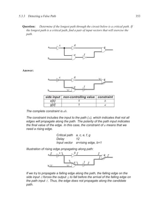 5.3.3 Detecting a False Path                                                                  353


  Question: Determine if the longest path through the circuit below is a critical path. If
    the longest path is a critical path, ﬁnd a pair of input vectors that will exercise the
    path.


                                c          d
                      a                                             g

                                           e       f
                      b



  Answer:

                                c          d
                      a                                       ‘1’   g

                                           e       f
                      b              ‘1’


                    side input non-controlling value          constraint
                       e[b]             1                         b
                       g[d]             1                         a

     The complete constraint is ab.

     The constraint includes the input to the path (a), which indicates that not all
     edges will propagate along the path. The polarity of the path input indicates
     the ﬁnal value of the edge. In this case, the constraint of a means that we
     need a rising edge.

                               Critical path a, c, e, f, g
                               Delay         12
                               Input vector a=rising edge, b=1

     Illustration of rising edge propagating along path:
                                c          d
                      a                                             g

                                           e       f
                      b‘1’           ‘1’


     If we try to propagate a falling edge along the path, the falling edge on the
     side input d forces the output g to fall before the arrival of the falling edge on
     the path input f. Thus, the edge does not propagate along the candidate
     path.
 