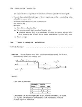 5.3.4 Finding the Next Candidate Path                                                              355


      (b) Delete this fanout signal from the list of unused fanout signals for the partial path.

  4. Compute the constraint that side input of the new signal does not have a controlling value,
     and update constraint table.
  5. If the new constraint does not cause a contradiction,
     then return to step 3.
     Otherwise:
      (a) Mark this partial path as false.
      (b) For each partial path that is a preﬁx of the false path:
          • reduce the potential delay of the path by the difference between the potential delay
            of the fanout that was followed and the unused fanout with next greatest delay value.
      (c) Return to step 2


5.3.4.2 Examples of Finding Next Candidate Path

Next-Path Example 1      ..................................................................



  Question: Starting from the initial delay calculation and longest path, ﬁnd the next
    candidate path and test if it is a false path.

                 d 14    f 12        12 g
        a 16                              8                            2       j 0
                                     12
                                                         h 4
        b 12                                        6
                                                                           4     k 0
                                                    8    i 4               4
                 e 8
        c 10                                        8



  Answer:


     Initial state of path table:
                                    potential   unused
                                    delay       fanout       path
                                    10             e         c
                                    12            h, g       b
                                    16             d         a

     Extend path with maximum potential delay until ﬁnd contradiction or reach
     end of path. Add an entry in path table for each intermediate path with
     multiple signals in the fanout.
 