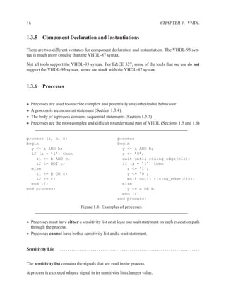 16                                                                            CHAPTER 1. VHDL


1.3.5 Component Declaration and Instantiations

There are two different syntaxes for component declaration and instantiation. The VHDL-93 syn-
tax is much more concise than the VHDL-87 syntax.

Not all tools support the VHDL-93 syntax. For E&CE 327, some of the tools that we use do not
support the VHDL-93 syntax, so we are stuck with the VHDL-87 syntax.


1.3.6 Processes


•    Processes are used to describe complex and potentially unsynthesizable behaviour
•    A process is a concurrent statement (Section 1.3.4).
•    The body of a process contains sequential statements (Section 1.3.7)
•    Processes are the most complex and difﬁcult to understand part of VHDL (Sections 1.5 and 1.6)


process (a, b, c)                                     process
begin                                                 begin
  y <= a AND b;                                         y <= a AND b;
  if (a = ’1’) then                                     z <= ’0’;
    z1 <= b AND c;                                      wait until rising_edge(clk);
    z2 <= NOT c;                                        if (a = ’1’) then
  else                                                    z <= ’1’;
    z1 <= b OR c;                                         y <= ’0’;
    z2 <= c;                                              wait until rising_edge(clk);
  end if;                                               else
end process;                                              y <= a OR b;
                                                        end if;
                                                      end process;

                                Figure 1.8: Examples of processes


• Processes must have either a sensitivity list or at least one wait statement on each execution path
  through the process.
• Processes cannot have both a sensitivity list and a wait statement.


Sensitivity List     ....................................................................... .


The sensitivity list contains the signals that are read in the process.

A process is executed when a signal in its sensitivity list changes value.
 