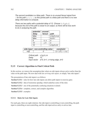 362                                                             CHAPTER 5. TIMING ANALYSIS


      The second candidate is a false path. There is no unused fanout signal from
      l for the path b, e, k, l, so this partial path is a false path and there is no new
      delay information to compute.

      There are two paths with a potential delay of 12. Choose c, f, g, h, i ,
      because the end of the path is closer to an output, so there will be less work
      to do in analyzing the path.

                                potential    unused
                                delay        fanout      path
                                false                    c,f,g,h,i,n,p
                                false                    b,e,k,l
                                8               n, o     d
                                12              j, k     a
                                12                       c,f,g,h,i,m

                   side input     non-controlling value   constraint
                      m[l]                 0            ¬(a ∗ (ab)) = true

                          Critical path   c,f,g,h,i,m
                          Delay           12
                          Input vector    a=0, b=1, c=rising edge, d=0


5.3.5 Correct Algorithm to Find Critical Path

In this section, we remove the assumption that values on side inputs always arrive earlier than the
value on the path input. We now deal with late arriving side inputs, or simply “late side inputs”.

The presentation of late side inputs is as follows:
Section 5.3.5.1 rules for how late side inputs can allow path inputs to exercise gates
Section 5.3.5.2 idea of monotone speedup, which underlies some of the rules
Section 5.3.5.3 one of the potentially confusing situations in detail.
Section 5.3.5.4 complete, correct, and complex algorithm.
Section 5.3.5.5 examples


5.3.5.1 Rules for Late Side Inputs

For each gate, there are eight sitations: the side input is controlling or non-controlling, the path
input is controlling or non-controlling, and the side input arrives early or arrives late.
 