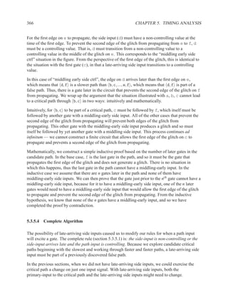 366                                                             CHAPTER 5. TIMING ANALYSIS


For the ﬁrst edge on e to propagate, the side input (d) must have a non-controlling value at the
time of the ﬁrst edge. To prevent the second edge of the glitch from propagating from e to f, d
must be a controlling value. That is, d must transition from a non-controlling value to a
controlling value in the middle of the glitch on e. This corresponds to the “middling early side
ctrl” situation in the ﬁgure. From the perspective of the ﬁrst edge of the glitch, this is identical to
the situation with the ﬁrst gate (c), in that a late-arriving side input transitions to a controlling
value.

In this case of “middling early side ctrl”, the edge on d arrives later than the ﬁrst edge on e,
which means that d, f is a slower path than b, c, ..., e, f , which means that d, f is part of a
false path. Thus, there is a gate later in the circuit that prevents the second edge of the glitch on f
from propagating. We wrap up the argument that the situation illustrated with a, b, c cannot lead
to a critical path through b, c in two ways: intuitively and mathematically.

Intuitively, for b, c to be part of a critical path, c must be followed by f, which itself must be
followed by another gate with a middling-early side input. All of the other cases that prevent the
second edge of the glitch from propagating will prevent both edges of the glitch from
propagating. This other gate with the middling-early side input produces a glitch and so must
itself be followed by yet another gate with a middling side input. This process continues ad
inﬁnitum — we cannot construct a ﬁnite circuit that allows the ﬁrst edge of the glitch on c to
propagate and prevents a second edge of the glitch from propagating.

Mathematically, we construct a simple inductive proof based on the number of later gates in the
candidate path. In the base case, f is the last gate in the path, and so it must be the gate that
propagates the ﬁrst edge of the glitch and does not generate a glitch. There is no situation in
which this happens, thus the last gate in the path cannot have a middling-early input. In the
inductive case we assume that there are n gates later in the path and none of them have
middling-early side inputs. We can then prove that the gate just prior to the nth gate cannot have a
middling-early side input, because for it to have a middling-early side input, one of the n later
gates would need to have a middling-early side input that would allow the ﬁrst edge of the glitch
to propagate and prevent the second edge of the glitch from propagating. From the inductive
hypothesis, we know that none of the n gates have a middling-early input, and so we have
completed the proof by contradiction.


5.3.5.4 Complete Algorithm

The possibility of late-arriving side inputs caused us to modify our rules for when a path input
will excite a gate. The complete rule (section 5.3.5.1) is: the side-input is non-controlling or the
side-input arrives late and the path input is controlling. Because we explore candidate critical
paths beginning with the slowest and working through faster and faster paths, a late-arriving side
input must be part of a previously discovered false path.

In the previous sections, when we did not have late-arriving side inputs, we could exercise the
critical path a change on just one input signal. With late-arriving side inputs, both the
primary-input to the critical path and the late-arriving side inputs might need to change.
 