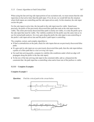 5.3.5 Correct Algorithm to Find Critical Path                                                     367


When using the late-arriving side input portion of our excitation rule, we must ensure that the side
input does in fact arrive later than the path input. If we do not, we would fall into the situation
where both inputs are controlling and the side input arrives early. In this situation, the side input
excites the gate.

For the side input to arrive late, the late path to the side input must be viable. Stated more
precisely, the preﬁx of the previously discovered false path that ends at the side input must be
viable. The entire previously discovered false path is clearly not viable, it is only the preﬁx up to
the side input that must be viable. The viability condition for the preﬁx uses the same rule as we
use for normal path analysis: for every gate along the preﬁx the side-input is non-controlling or
the preﬁx’s side input arrives late and the preﬁx’s path input is controlling.

The complete, correct, and complex algorithm is:
• If ﬁnd a contradiction on the path, check for side inputs that are on previously discovered false
  paths.
• If a gate and its side input are on a previously discovered false path, then the side input deﬁnes
  a preﬁx of a false path that is a late-arriving side input.
• For each late-arriving preﬁx, compute its viability (the conditions under which an edge will
  propagate along the preﬁx to the late side input).
• To the row of the late arriving side input in the constraint table, add as a disjunction the
  constraint that: the path input has a controlling value and at least one of the preﬁxes is viable.


5.3.5.5 Complete Examples

Complete Example 1           ................................................................. .


   Question:     Find the critical path in the circuit below.


                                       b       d         e                  g
                       a                                           f

                                       c




   Answer:


                                       b                                4
                            14   14          12 d   10   e 8   8   f4
                                                                            g   0
                        a                                               4
                                                               8
                                  10   c 8
 