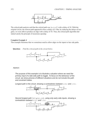 372                                                                                              CHAPTER 5. TIMING ANALYSIS


                                                                                             0
                                               0         0           0.5       1                             10
                                                             b             d                         f
                                           a                                           e 6
                                                         0           2
                                                             c



The critical path analysis said that the critical path was a, c, e, f with a delay of 10. With the
original circuit, the slowest path appeared to have a delay of 4. But, by reducing the delays of two
gates, we were able to produce an edge with a delay of 10. Thus, the critical path algorithm did
indeed satisfy the principle of monotone speedup.


Complete Example 4 . . . . . . . . . . . . . . . . . . . . . . . . . . . . . . . . . . . . . . . . . . . . . . . . . . . . . . . . . . . . . . . . . .
This example illustrates that we sometimes need to allow edges on the inputs to late side paths.


    Question:            Find the critical path in the circuit below.

                                          c        d
                                 a                               e                                                    k
                                                                                                 i       j
                                 b
                                                             f             g       h




    Answer:


         The purpose of this example is to illustrate a situation where we need the
         primary input of a late-side path to toggle. To focus on the behaviour of the
         circuit, we show pictures of different situations and do not include the path
         and constraint tables.

         Longest path in the circuit, showing a contradiction between e[b] and j[h].
                                          c        d
                                 a                           e                                                        k
                                                                                                 i       j
                                                   1   0
                                 b                                                           0

                                                       1     f 0 g 1 h


         Second longest path b, f, g, h, i, j, k , using only early side inputs, showing a
         contradiction between k[e] and i[e].
                                          c        d                                                              1
                                 a                           e                 1   0         0
                                                                                                                      k
                                                                                                 i       j
                                 b
                                                             f           g         h
 