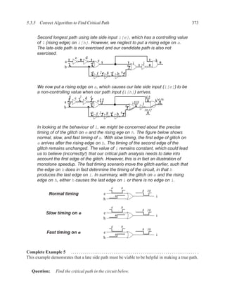 5.3.5 Correct Algorithm to Find Critical Path                                                                                                   373


         Second longest path using late side input i[e], which has a controlling value
         of 1 (rising edge) on i[h]. However, we neglect to put a rising edge on a.
         The late-side path is not exercised and our candidate path is also not
         exercised.
                                          c 0 d 1
                                 a1                      0
                                                              e
                                                                   1                         1   i     j
                                                                                                              1    k 0
                                                                                             6       1        0
                                 b
                                                         0   f 2           g 4 h 6


         We now put a rising edge on a, which causes our late side input (i[e]) to be
         a non-controlling value when our path input (i[h]) arrives.
                                     0    c 2 d 4                                                           48
                                a 0                          e4 8                                                  k 16
                                                                                                                    14
                                                        0                                        i 810 j
                                b                                                        6
                                                                                                           10 12
                                                        0    f 2           g 4 h 6


         In looking at the behaviour of i, we might be concerned about the precise
         timing of of the glitch on e and the rising ege on h. The ﬁgure below shows
         normal, slow, and fast timing of e. With slow timing, the ﬁrst edge of glitch on
         e arrives after the rising edge on h. The timing of the second edge of the
         glitch remains unchanged. The value of i remains constant, which could lead
         us to believe (incorrectly!) that our critical path analysis needs to take into
         account the ﬁrst edge of the glitch. However, this is in fact an illustration of
         monotone speedup. The fast timing scenario move the glitch earlier, such that
         the edge on h does in fact determine the timing of the circuit, in that h
         produces the last edge on i. In summary, with the glitch on e and the rising
         edge on h, either h causes the last edge on i or there is no edge on i.
                                                                             4       8
                                                                                                       8 10
                   Normal timing                                       e
                                                                                 6                                 i
                                                                       h

                                                                             4       8
                                                                                                       8 10
                 Slow timing on e                                      e
                                                                                 6                                 i
                                                                       h

                                                                             4       8
                                                                                                       8 10
                 Fast timing on e                                      e
                                                                                 6                                 i
                                                                       h


Complete Example 5 . . . . . . . . . . . . . . . . . . . . . . . . . . . . . . . . . . . . . . . . . . . . . . . . . . . . . . . . . . . . . . . . . .
This example demonsrates that a late side path must be viable to be helpful in making a true path.


    Question:            Find the critical path in the circuit below.
 