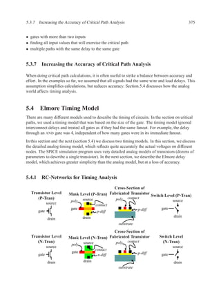 5.3.7 Increasing the Accuracy of Critical Path Analysis                                         375


• gates with more than two inputs
• ﬁnding all input values that will exercise the critical path
• multiple paths with the same delay to the same gate


5.3.7 Increasing the Accuracy of Critical Path Analysis

When doing critical path calculations, it is often useful to strike a balance between accuracy and
effort. In the examples so far, we assumed that all signals had the same wire and load delays. This
assumption simpliﬁes calculations, but reduces accuracy. Section 5.4 discusses how the analog
world affects timing analysis.



5.4 Elmore Timing Model
There are many different models used to describe the timing of circuits. In the section on critical
paths, we used a timing model that was based on the size of the gate. The timing model ignored
interconnect delays and treated all gates as if they had the same fanout. For example, the delay
through an AND gate was 4, independent of how many gates were in its immediate fanout.
In this section and the next (section 5.4) we discuss two timing models. In this section, we discuss
the detailed analog timing model, which reﬂects quite accurately the actual voltages on different
nodes. The SPICE simulation program uses very detailed analog models of transistors (dozens of
parameters to describe a single transistor). In the next section, we describe the Elmore delay
model, which achieves greater simplicity than the analog model, but at a loss of accuracy.


5.4.1 RC-Networks for Timing Analysis
                                               Cross-Section of
   Transistor Level      Mask Level (P-Tran) Fabricated Transistor
                                                                   Switch Level (P-Tran)
      (P-Tran)                    source              poly   contact
                           poly                                                        source
              source                       contact
                           gate                                     p-diff      gate
       gate                                 p-diff
                                  drain                                                drain
              drain
                                                        substrate

                                               Cross-Section of
   Transistor Level      Mask Level (N-Tran) Fabricated Transistor             Switch Level
      (N-Tran)                    source              poly   contact            (N-Tran)
                           poly
              source                                                                   source
                                           contact
                           gate                                     p-diff
       gate                                 n-diff                              gate
              drain               drain                                                drain
                                                        substrate
 