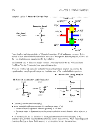 376                                                                        CHAPTER 5. TIMING ANALYSIS


Different Levels of Abstraction for Inverter            .. . . . . .. . . . . .. . . . . .. . . . . .. . . . . .. . . . . .. . . . . ...
                                                                                    Mask Level
                                                                       contact                              metal

                              Transistor Level                  VDD
                                       VDD
                                                                  poly                                           p-diff
       Gate Level
       a             b           a             b                       a                                              b
                                                                                                                 n-diff
                                       GND
                                                                GND
                                                                                                            metal
From the electrical characteristics of fabricated transistors, VLSI and device engineers derive
models of how transistors behave based on mask-level descriptions. For our purposes, we will use
the very simple resistor-capacitor model shown below.
Each of the P- and N-transistor models contains a resistor (“pullup” for the P-transistor and
“pulldown” for the N-transistor) and a parasitic capacitor.
When we combine a P-transistor and an N-transistor to create an invertor, we combine the
capacitors into a single parasitic capacitor that is the sum of the two individual capacitors.
                                                                  RC-Network for Timing Analysis
                                                                                                VDD
 RC-Network models of P- and N-transistors
             source                  drain                                                           Rpu
                 Rpu
                                                   Cp
      gate                    gate                                a                                                         b
                                                                              CL                           Cp
                                         Rpd
                         Cp
             drain                   source                                                          Rpd


                                                                                                GND
• Contacts (vias) have resistance (RV )
• Metal areas (wires) have resistance (RW ) and capacitance (CW ).
  – The resistance is dependent upon the geometry of the wire.
  – The capacitance is dependent upon the geometry of the wire and the other wires adjacent to
    it.
• For most circuits, the via resistance is much greater than the wire resistance (RV ≫ RW )
To reduce area, modern wires tend to have tall and narrow cross sections. When wires are packed
close together (e.g. a signal that is an array or vector), the wires act like capacitors.
 