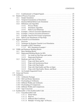 ii                                                                                                       CONTENTS


          1.5.3 Combinational vs Flopped Signals . . . . . . . . . .         .   .   .   .   .   .   .   .   .   .   .   .   25
     1.6 Details of Process Execution . . . . . . . . . . . . . . . . .      .   .   .   .   .   .   .   .   .   .   .   .   25
          1.6.1 Simple Simulation . . . . . . . . . . . . . . . . . .        .   .   .   .   .   .   .   .   .   .   .   .   25
          1.6.2 Temporal Granularities of Simulation . . . . . . . .         .   .   .   .   .   .   .   .   .   .   .   .   26
          1.6.3 Intuition Behind Delta-Cycle Simulation . . . . . .          .   .   .   .   .   .   .   .   .   .   .   .   27
          1.6.4 Deﬁnitions and Algorithm . . . . . . . . . . . . . .         .   .   .   .   .   .   .   .   .   .   .   .   27
                 1.6.4.1 Process Modes . . . . . . . . . . . . . . .         .   .   .   .   .   .   .   .   .   .   .   .   27
                 1.6.4.2 Simulation Algorithm . . . . . . . . . . .          .   .   .   .   .   .   .   .   .   .   .   .   28
                 1.6.4.3 Delta-Cycle Deﬁnitions . . . . . . . . . .          .   .   .   .   .   .   .   .   .   .   .   .   30
          1.6.5 Example 1: Process Execution (Bamboozle) . . . . .           .   .   .   .   .   .   .   .   .   .   .   .   31
          1.6.6 Example 2: Process Execution (Flummox) . . . . .             .   .   .   .   .   .   .   .   .   .   .   .   40
          1.6.7 Example: Need for Provisional Assignments . . . .            .   .   .   .   .   .   .   .   .   .   .   .   42
          1.6.8 Delta-Cycle Simulations of Flip-Flops . . . . . . . .        .   .   .   .   .   .   .   .   .   .   .   .   44
     1.7 Register-Transfer-Level Simulation . . . . . . . . . . . . . .      .   .   .   .   .   .   .   .   .   .   .   .   50
          1.7.1 Overview . . . . . . . . . . . . . . . . . . . . . . .       .   .   .   .   .   .   .   .   .   .   .   .   50
          1.7.2 Technique for Register-Transfer Level Simulation . .         .   .   .   .   .   .   .   .   .   .   .   .   52
          1.7.3 Examples of RTL Simulation . . . . . . . . . . . . .         .   .   .   .   .   .   .   .   .   .   .   .   53
                 1.7.3.1 RTL Simulation Example 1 . . . . . . . .            .   .   .   .   .   .   .   .   .   .   .   .   53
     1.8 VHDL and Hardware Building Blocks . . . . . . . . . . . .           .   .   .   .   .   .   .   .   .   .   .   .   58
          1.8.1 Basic Building Blocks . . . . . . . . . . . . . . . .        .   .   .   .   .   .   .   .   .   .   .   .   58
          1.8.2 Deprecated Building Blocks for RTL . . . . . . . .           .   .   .   .   .   .   .   .   .   .   .   .   59
                 1.8.2.1 An Aside on Flip-Flops and Latches . . .            .   .   .   .   .   .   .   .   .   .   .   .   59
                 1.8.2.2 Deprecated Hardware . . . . . . . . . . .           .   .   .   .   .   .   .   .   .   .   .   .   59
          1.8.3 Hardware and Code for Flops . . . . . . . . . . . .          .   .   .   .   .   .   .   .   .   .   .   .   60
                 1.8.3.1 Flops with Waits and Ifs . . . . . . . . . .        .   .   .   .   .   .   .   .   .   .   .   .   60
                 1.8.3.2 Flops with Synchronous Reset . . . . . .            .   .   .   .   .   .   .   .   .   .   .   .   60
                 1.8.3.3 Flops with Chip-Enable . . . . . . . . . .          .   .   .   .   .   .   .   .   .   .   .   .   61
                 1.8.3.4 Flop with Chip-Enable and Mux on Input .            .   .   .   .   .   .   .   .   .   .   .   .   61
                 1.8.3.5 Flops with Chip-Enable, Muxes, and Reset            .   .   .   .   .   .   .   .   .   .   .   .   62
          1.8.4 An Example Sequential Circuit . . . . . . . . . . .          .   .   .   .   .   .   .   .   .   .   .   .   62
     1.9 Arrays and Vectors . . . . . . . . . . . . . . . . . . . . . .      .   .   .   .   .   .   .   .   .   .   .   .   66
     1.10 Arithmetic . . . . . . . . . . . . . . . . . . . . . . . . . . .   .   .   .   .   .   .   .   .   .   .   .   .   67
          1.10.1 Arithmetic Packages . . . . . . . . . . . . . . . . .       .   .   .   .   .   .   .   .   .   .   .   .   68
          1.10.2 Shift and Rotate Operations . . . . . . . . . . . . .       .   .   .   .   .   .   .   .   .   .   .   .   68
          1.10.3 Overloading of Arithmetic . . . . . . . . . . . . . .       .   .   .   .   .   .   .   .   .   .   .   .   68
          1.10.4 Different Widths and Arithmetic . . . . . . . . . . .       .   .   .   .   .   .   .   .   .   .   .   .   69
          1.10.5 Overloading of Comparisons . . . . . . . . . . . . .        .   .   .   .   .   .   .   .   .   .   .   .   69
          1.10.6 Different Widths and Comparisons . . . . . . . . . .        .   .   .   .   .   .   .   .   .   .   .   .   69
          1.10.7 Type Conversion . . . . . . . . . . . . . . . . . . .       .   .   .   .   .   .   .   .   .   .   .   .   70
     1.11 Synthesizable vs Non-Synthesizable Code . . . . . . . . . .        .   .   .   .   .   .   .   .   .   .   .   .   71
          1.11.1 Unsynthesizable Code . . . . . . . . . . . . . . . .        .   .   .   .   .   .   .   .   .   .   .   .   72
                 1.11.1.1 Initial Values . . . . . . . . . . . . . . . .     .   .   .   .   .   .   .   .   .   .   .   .   72
                 1.11.1.2 Wait For . . . . . . . . . . . . . . . . . .       .   .   .   .   .   .   .   .   .   .   .   .   72
                 1.11.1.3 Different Wait Conditions . . . . . . . . .        .   .   .   .   .   .   .   .   .   .   .   .   72
                 1.11.1.4 Multiple “if rising edge” in Process . . . .       .   .   .   .   .   .   .   .   .   .   .   .   73
 