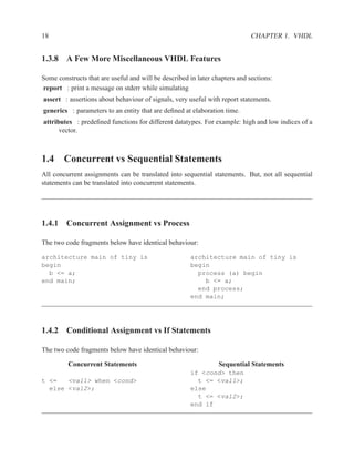 18                                                                           CHAPTER 1. VHDL


1.3.8 A Few More Miscellaneous VHDL Features

Some constructs that are useful and will be described in later chapters and sections:
report : print a message on stderr while simulating
assert : assertions about behaviour of signals, very useful with report statements.
generics : parameters to an entity that are deﬁned at elaboration time.
attributes : predeﬁned functions for different datatypes. For example: high and low indices of a
      vector.



1.4 Concurrent vs Sequential Statements
All concurrent assignments can be translated into sequential statements. But, not all sequential
statements can be translated into concurrent statements.




1.4.1 Concurrent Assignment vs Process

The two code fragments below have identical behaviour:

architecture main of tiny is                          architecture main of tiny is
begin                                                 begin
  b <= a;                                               process (a) begin
end main;                                                 b <= a;
                                                        end process;
                                                      end main;




1.4.2 Conditional Assignment vs If Statements

The two code fragments below have identical behaviour:

         Concurrent Statements                                   Sequential Statements
                                                      if <cond> then
t <=   <val1> when <cond>                               t <= <val1>;
  else <val2>;                                        else
                                                        t <= <val2>;
                                                      end if
 