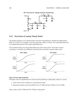 380                                                                                     CHAPTER 5. TIMING ANALYSIS

                                  RC-Network for Timing Analysis (cleaned up)
                                                                             b RW2         RV
                                   VDD

                                              Rpu                               CW2                     CL

                                                          b RW1          RV

                                                Cp                   CW1
                                                                                    CL

                                              Rpd
                                  GND


5.4.2 Derivation of Analog Timing Model

The primary purpose of our timing model is provide a mechanism to calculate the approximate
delay of a circuit. For example, to say that a gate has a delay of 100 ps. The actual gate behaviour
is a complicated function of the input signal behaviour.

The waveforms below are all possible behaviours of the same circuit. From these various
waveforms, it would be very difﬁcult to claim that the circuit has a speciﬁc delay value.

                          Slow input                                                            Fast input

        input                                                                  input
       voltage                                                                voltage

                                    time                                                                   time

       output                                                                  input
       voltage                                                                voltage

                                    time                                                                   time


Steps Toward Approximation . . . . . . . . . . . . . . . . . . . . . . . . . . . . . . . . . . . . . . . . . . . . . . . . . . . . . . . . . .
We begin with two simpliﬁcations as steps toward calculating a single delay value for a circuit.

    1. Look at the circuit’s response to a step-function input.
    2. Measure the delay to go from GND to 65% of VDD and from VDD to 35% of VDD.

These values of 65% VDD and 35% VDD are “trip points”.
 