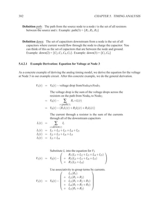382                                                           CHAPTER 5. TIMING ANALYSIS


  Deﬁnition path: The path from the source node to a node i is the set of all resistors
    between the source and i. Example: path(3) = {R1 , R2 , R3 }


  Deﬁnition down: The set of capactitors downstream from a node is the set of all
    capacitors where current would ﬂow through the node to charge the capacitor. You
    can think of this as the set of capacitors that are between the node and ground.
    Example: down(2) = {C2 ,C3 ,C4 ,C5 }. Example: down(3) = {C3 ,C4 }


5.4.2.1 Example Derivation: Equation for Voltage at Node 3

As a concrete example of deriving the analog timing model, we derive the equation for the voltage
at Node 3 in our example circuit. After this concrete example, we do the general derivation.


             V3 (t) = V0 (t) − voltage drop fromNode0toNode3

                         The voltage drop is the sum of the voltage drops across the
                         resistors on the path from Node0 to Node3
                    = V0 (t) −        ∑   Rr ×Ir (t)
                               r∈path(3)
                    = V0 (t) − (R1I1 (t) + R2I2 (t) + R3I3 (t))

                         The current through a resistor is the sum of the currents
                         through all of the downstream capacitors
              Ir (t) =      ∑        Ic
                         c∈down(r)
              I1 (t) = Ic1 + Ic2 + Ic3 + Ic4 + Ic5
              I2 (t) = Ic2 + Ic3 + Ic4 + Ic5
              I3 (t) = Ic3 + Ic4



                      Substitute Ir into the equation for V3
                                                                       
                                      R1 (Ic1 + Ic2 + Ic3 + Ic4 + Ic5 )
             V3 (t) = V0 (t) −  + R2 (Ic2 + Ic3 + Ic4 + Ic5 )          
                                 + R3 (Ic3 + Ic4 )

                      Use associativity to group terms by currents.
                                                       
                                     Ic1 (R1 )
                                + Ic2 (R1 + R2 )       
                                                       
                                + Ic3 (R1 + R2 + R3 ) 
             V3 (t) = V0 (t) −                         
                                + Ic4 (R1 + R2 + R3 ) 
                                 + Ic5 (R1 + R2 )
 