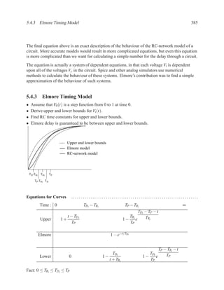 5.4.3 Elmore Timing Model                                                                                     385




The ﬁnal equation above is an exact description of the behaviour of the RC-network model of a
circuit. More accurate models would result in more complicated equations, but even this equation
is more complicated than we want for calculating a simple number for the delay through a circuit.
The equation is actually a system of dependent equations, in that each voltage Vi is dependent
upon all of the voltages Vc in the circuit. Spice and other analog simulators use numerical
methods to calculate the behaviour of these systems. Elmore’s contribution was to ﬁnd a simple
approximation of the behaviour of such systems.


5.4.3 Elmore Timing Model
•    Assume that V0 (t) is a step function from 0 to 1 at time 0.
•    Derive upper and lower bounds for Vi (t).
•    Find RC time constants for upper and lower bounds.
•    Elmore delay is guaranteed to be between upper and lower bounds.



                              Upper and lower bounds
                              Elmore model
                              RC-network model




    TD-TRi    TRi   TP

       TP-TRi TD




Equations for Curves               ..................................................................
             Time : 0                    TDi − TRi                 TP − TRi                               ∞
                                                                            TDi − TP − t
                              t − TDi                                 TRi       TRi
             Upper       1+                                       1−      e
                                TP                                    TP

             Elmore                                      1 − e−t/TDi


                                                                                           TP − TRi − t
                                                          TDi                   TD             TP
             Lower             0                     1−                       1− ie
                                                        t + TRi                 TP

Fact: 0 ≤ TRi ≤ TDi ≤ TP
 