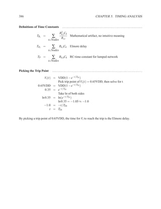386                                                           CHAPTER 5. TIMING ANALYSIS


Deﬁnitions of Time Constants       ..........................................................
                                 R2 Ck
                          ∑
                                  k,i
              TRi =                       Mathematical artifact, no intuitive meaning
                                  Ri,i
                       k∈Nodes

              TDi =       ∑      Rk,iCk   Elmore delay
                       k∈Nodes

               TP =       ∑      Rk,kCk RC-time constant for lumped network
                       k∈Nodes



Picking the Trip Point     ................................................................ .

                    Vi (t) = VDD(1 − e−t/TDi )
                             Pick trip point of Vi (t) = 0.65VDD, then solve for t
               0.65VDD = VDD(1 − e−t/TDi )
                     0.35 = e−t/TDi
                             Take ln of both sides
                  ln 0.35 = ln(e−t/TDi )
                             ln 0.35 = −1.05 ≈ −1.0
                    −1.0 = −t/TDi
                         t = TDi

By picking a trip point of 0.65VDD, the time for Vi to reach the trip is the Elmore delay.
 