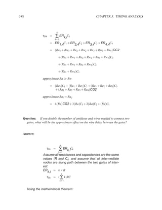 388                                                       CHAPTER 5. TIMING ANALYSIS



                            4
                 τD4 =    ∑ ERk,iCk
                          k=1
                      = ER         C + ER C2 + ER C3 + ER C4
                                1,4 1    2,4     3,4     4,4
                      = (Ra1 + Rw1 + Ra2 + Rw2 + Ra3 + Rw3 + Ra4 )CG2

                                +(Ra1 + Rw1 + Ra2 + Rw2 + Ra3 + Rw3 )C3

                                +(Ra1 + Rw1 + Ra2 + Rw2 )C2

                                +(Ra1 + Rw1 )C1

                 approximate Ra ≫ Rw

                      = (Ra1 )C1 + (Ra1 + Ra2 )C2 + (Ra1 + Ra2 + Ra3 )C3
                        + (Ra1 + Ra2 + Ra3 + Ra4 )CG2

                 approximate Rai = Ra j

                      = 4(Ra)CG2 + 3(Ra)C3 + 2(Ra)C2 + (Ra)C1



  Question: If you double the number of antifuses and wires needed to connect two
    gates, what will be the approximate effect on the wire delay between the gates?


  Answer:


                                 n
                    τDi =       ∑ ERk,iCk
                                k=1
                 Assume all resistances and capacitances are the same
                 values (R and C), and assume that all intermediate
                 nodes are along path between the two gates of inter-
                 est.
                 ER     = k×R
                    k,i
                                     n
                    τDi = ( ∑ k)RC
                                 k=1


      Using the mathematical theorem:
 