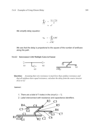 5.4.4 Examples of Using Elmore Delay                                                         389



                                        n
                                               (n + 1)n
                                       ∑i    =
                                                   2
                                       i=1
                                             ≈ n 2



      We simplify delay equation:

                                                  n
                                       τDi = ( ∑ k)RC
                                                  k=1
                                             =   n2 RC

      We see that the delay is propotional to the square of the number of antifuses
      along the path.


5.4.4.2 Interconnect with Multiple Gates in Fanout


                                                                   G2
              G1                      G2
                                                                                 G3
                           G3                                 G1


  Question: Assuming that wire resistance is much less than antifuse resistance and
    that all antifuses have equal resistance, calculate the delay from the source inverter
    (G1) to G2


  Answer:


       1. There are a total of 7 nodes in the circuit (n = 7).
       2. Label interconnect with resistance and capacitance identiﬁers.
                                             R3 C3
          R4               C4                    R5
         C5                                              R6
             G2
           C1                          G3                     C7
 R1
           G1                   R2 C2 C6
 