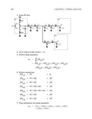 390                                                                 CHAPTER 5. TIMING ANALYSIS


           3. Draw RC tree

      G1                                                                 G2
                Rpu

                          R1 n1 R2 n2               n3 R3 n4 R4                n5
Vi
                  Cp              C1         C2      C3        C4                   C5

                Rpd
                                                                    G3


                                                   R5 n6  R6             n7
                                                       C6
                                                                              C7



           4. G2 is node 5 in the circuit (i = 5).
           5. Elmore delay equations
                                        7
                              τD5 =    ∑ ERk,5Ck
                                       k=1
                                  = ER          C + ER C2 + ER C3 + ER C4
                                             1,5 1    2,5     3,5     4,5
                                       +ER       C + ER C6 + ER C7
                                              5,5 5    6,5     7,5

           6. Elmore resistances
               ER      = R1                          =    R
                  1,5
               ER         =    R1 + R2               =    2R
                    2,5
               ER         =    R1 + R2               =    2R
                    3,5
               ER         =    R1 + R2 + R3          =    3R
                    4,5
               ER         =    R1 + R2 + R3 + R4 =        4R
                    5,5
               ER         =    R1 + R2               =    2R
                    6,5
               ER         =    R1 + R2               =    2R
                    7,5
           7. Plug resistances into delay equations
                              τD5 = (R)C1 + (2R)C2 + (2R)C3 + (3R)C4 + (4R)C5
                                    + (2R)C6 + (2R)C7
 