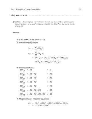 5.4.4 Examples of Using Elmore Delay                                                         391


Delay from G1 to G3         ................................................................. .


  Question: Assuming that wire resistance is much less than antifuse resistance and
    that all antifuses have equal resistance, calculate the delay from the source inverter
    (G1) to G3


  Answer:


       1. G3 is node 7 in the circuit (i = 7).
       2. Elmore delay equations
                                    n
                           τDi =   ∑ ERk,iCk
                                   k=1
                                    7
                           τD7 =   ∑ ERk,7Ck
                                   k=1
                               = ER         C + ER C2 + ER C3 + ER C4
                                         1,7 1    2,7     3,7     4,7
                                   +ER       C + ER C6 + ER C7
                                          5,7 5    6,7     7,7

       3. Elmore resistances
           ER      = R1                           =   R
              1,7
            ER         =    R1 + R2               =   2R
                 2,7
            ER         =    R1 + R2               =   2R
                 3,7
            ER         =    R1 + R2               =   2R
                 4,7
            ER         =    R1 + R2               =   2R
                 5,7
            ER         =    R1 + R2 + R5          =   3R
                 6,7
            ER         =    R1 + R2 + R5 + R6 =       4R
                 7,7

       4. Plug resistances into delay equations

                           τD7 = (R)C1 + (2R)C2 + (2R)C3 + (2R)C4 + (2R)C5
                               = + (3R)C6 + (4R)C7
 