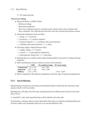 5.5.1 Speed Binning                                                                             393


         3 35% faster than Std

Worst-Case Timing
    • Maximum Delay in CMOS. When?
      – Minimum voltage
      – Maximum temperature
      – Slow-slow conditions (process variation/corner which result in slow p-channel and
        slow n-channel). We could also have fast-fast, slow-fast, and fast-slow process corners
      • Increasing temperature increases delay
        – ⇑ Temp =⇒ ⇑ resistivity
        – ⇑ resistivity =⇒ ⇑ electron vibration
        – ⇑ electron vibration =⇒ ⇑ colliding with current electrons
        – ⇑ colliding with current electrons =⇒ ⇑ delay
      • Increasing supply voltage decreases delay
        – ⇑ supply voltage =⇒ ⇑ current
        – ⇑ current =⇒ ⇓ load capacitor charge time
        – ⇓ load capacitor charge time =⇒ ⇓ total delay
      • Derating factor is a number used to adjust timing number to account for voltage and temp
        conditions
      • ASIC manufacturers classes, based on variety of environments:
                             VDD       TA (ambient temp) TC (case temp)
         Commercial 5V ± 5%                  0 to +70C
         Industrial      5V ± 10%          –40 to +85C
         Military        5V ± 10%                               –55 to +125C
      • What is important is the transistor temperature inside the chip, TJ (junction temperature)


5.5.1 Speed Binning

Speed binning is the process of testing each manufactured part to determine the maximum clock
speed at which it will run reliably.

Manufacturers sell chips off of the same manufacturing line at different prices based on how fast
they will run.

A “speed bin” is the clock speed that chips will be labeled with when sold.

Overclocking: running a chip at a clock speed faster than what it is rated for (and hoping that your
software crashes more frequently than your over-stressed hardware will).
 