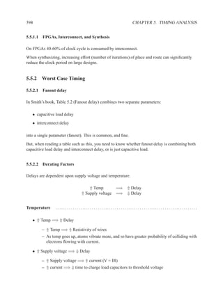 394                                                          CHAPTER 5. TIMING ANALYSIS


5.5.1.1 FPGAs, Interconnect, and Synthesis

On FPGAs 40-60% of clock cycle is consumed by interconnect.
When synthesizing, increasing effort (number of iterations) of place and route can signiﬁcantly
reduce the clock period on large designs.


5.5.2 Worst Case Timing

5.5.2.1 Fanout delay

In Smith’s book, Table 5.2 (Fanout delay) combines two separate parameters:

   • capacitive load delay
   • interconnect delay

into a single parameter (fanout). This is common, and ﬁne.
But, when reading a table such as this, you need to know whether fanout delay is combining both
capacitive load delay and interconnect delay, or is just capacitive load.


5.5.2.2 Derating Factors

Delays are dependent upon supply voltage and temperature.

                                   ⇑ Temp       =⇒ ⇑ Delay
                               ⇑ Supply voltage =⇒ ⇓ Delay


Temperature     ..........................................................................

   • ⇑ Temp =⇒ ⇑ Delay

         – ⇑ Temp =⇒ ⇑ Resistivity of wires
         – As temp goes up, atoms vibrate more, and so have greater probability of colliding with
           electrons ﬂowing with current.

   • ⇑ Supply voltage =⇒ ⇓ Delay

         – ⇑ Supply voltage =⇒ ⇑ current (V = IR)
         – ⇑ current =⇒ ⇓ time to charge load capacitors to threshold voltage
 