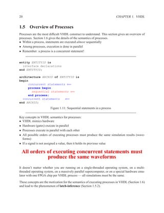 20                                                                        CHAPTER 1. VHDL


1.5 Overview of Processes
Processes are the most difﬁcult VHDL construct to understand. This section gives an overview of
processes. Section 1.6 gives the details of the semantics of processes.
• Within a process, statements are executed almost sequentially
• Among processes, execution is done in parallel
• Remember: a process is a concurrent statement!


entity ENTITYID is
  interface declarations
end ENTITYID;

architecture ARCHID of ENTITYID is
begin
     concurrent statements ⇐=
     process begin
       sequential statements ⇐=
     end process;
  concurrent statements   ⇐=
end ARCHID;
                       Figure 1.11: Sequential statements in a process

Key concepts in VHDL semantics for processes:
• VHDL mimics hardware
• Hardware (gates) execute in parallel
• Processes execute in parallel with each other
• All possible orders of executing processes must produce the same simulation results (wave-
  forms)
• If a signal is not assigned a value, then it holds its previous value

 All orders of executing concurrent statements must
            produce the same waveforms
It doesn’t matter whether you are running on a single-threaded operating system, on a multi-
threaded operating system, on a massively parallel supercomputer, or on a special hardware emu-
lator with one FPGA chip per VHDL process — all simulations must be the same.

These concepts are the motivation for the semantics of executing processes in VHDL (Section 1.6)
and lead to the phenomenon of latch-inference (Section 1.5.2).
 