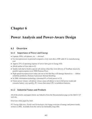 Chapter 6

Power Analysis and Power-Aware Design

6.1 Overview
6.1.1 Importance of Power and Energy
• Laptops, PDA, cell-phones, etc — obvious!
• For microprocessors in personal computers, every watt above 40W adds $1 to manufacturing
  cost
• Approx 25% of operating expense of server farm goes to energy bills
• (Dis)Comfort of Unix labs in E2
• Sandia Labs had to build a special sub-station when they took delivery of Teraﬂops massively
  parallel supercomputer (over 9000 Pentium Pros)
• High-speed microprocessors today can run so hot that they will damage themselves — Athlon
  reliability problems, Pentium 4 processor thermal throttling
• In 2000, information technology consumed 8% of total power in US.
• Future power viruses: cell phone viruses cause cell phone to run in full power mode and
  consume battery very quickly; PC viruses that cause CPU to meltdown batteries


6.1.2 Industrial Names and Products

All of the articles and papers below are linked to from the Documentation page on the E&CE 327
web site.

Overview white paper by Intel:

PC Energy-Efﬁciency Trends and Technologies An 8-page overview of energy and power trends,
written in 2002. Available from the web at an intolerably long URL.



                                             403
 