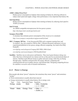 404                        CHAPTER 6. POWER ANALYSIS AND POWER-AWARE DESIGN


AMD’s Athlon PowerNow!
   Reduce power consumption in laptops when running on battery by allowing software to
   reduce clock speed and supply voltage when performance is less important than battery life.

Intel Speedstep
      Reduce power consumption in laptops when running on battery by reducing clock speed to
      70-80% of normal.

Intel X-Scale
      An ARM5-compatible microprocessor for low-power systems:
      http://developer.intel.com/design/intelxscale/

Synopsys PowerMill
    A simulator that estimates power consumption of the circuit as it is simulated:
      http://www.synopsys.com/products/etg/powermill ds.html

DEC / Compaq / HP Itsy A tiny but powerful PDA-style computer running linux and
   X-windows. Itsy was created in 1998 by DEC’s Western Research Laboratory to be an
   experimental platform in low-power, energy-efﬁcient computing. Itsy lead to the iPAQ
   PocketPC.
      www.hpl.hp.com/techreports/Compaq-DEC/WRL-2000-6.html
      www.hpl.hp.com/research/papers/2003/handheld.html

Satellites Satellites run on solar power and batteries. They travel great distances doing very
     little, then have a brief period very intense activity as they pass by an astronomical object of
     interest. Satellites need efﬁcient means to gather and store energy while they are ﬂying
     through space. Satellites need powerful, but energy efﬁcient, computing and
     communication devices to gather, process, and transmit data. Designing computing devices
     for satellites is an active area of research and business.


6.1.3 Power vs Energy

Most people talk about “power” reduction, but sometimes they mean “power” and sometimes
“energy.”
• Power minimization is usually about heat removal
• Energy minimization is usually about battery life or energy costs
  Type     Units Equivalent Types Equations
 Energy Joules            Work         = Volts × Coulombs
                                       = 2 ×C × Volts2
                                          1

 Power      Watts     Energy / Time       = Volts × I
                                          = Joules/ sec
 
