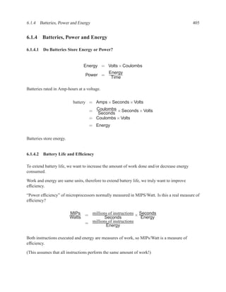 6.1.4 Batteries, Power and Energy                                                            405


6.1.4 Batteries, Power and Energy

6.1.4.1 Do Batteries Store Energy or Power?


                                Energy = Volts × Coulombs
                                              Energy
                                 Power =
                                               Time

Batteries rated in Amp-hours at a voltage.


                           battery = Amps × Seconds × Volts
                                   = Coulombs × Seconds × Volts
                                      Seconds
                                   = Coulombs × Volts
                                   = Energy

Batteries store energy.


6.1.4.2 Battery Life and Efﬁciency

To extend battery life, we want to increase the amount of work done and/or decrease energy
consumed.

Work and energy are same units, therefore to extend battery life, we truly want to improve
efﬁciency.

“Power efﬁciency” of microprocessors normally measured in MIPS/Watt. Is this a real measure of
efﬁciency?

                          MIPs = millions of instructions × Seconds
                          Watts          Seconds             Energy
                                = millions of instructions
                                          Energy

Both instructions executed and energy are measures of work, so MIPs/Watt is a measure of
efﬁciency.

(This assumes that all instructions perform the same amount of work!)
 