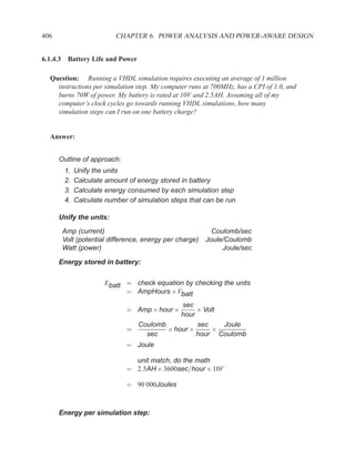 406                      CHAPTER 6. POWER ANALYSIS AND POWER-AWARE DESIGN


6.1.4.3 Battery Life and Power

  Question: Running a VHDL simulation requires executing an average of 1 million
    instructions per simulation step. My computer runs at 700MHz, has a CPI of 1.0, and
    burns 70W of power. My battery is rated at 10V and 2.5AH. Assuming all of my
    computer’s clock cycles go towards running VHDL simulations, how many
    simulation steps can I run on one battery charge?


  Answer:


      Outline of approach:
       1.   Unify the units
       2.   Calculate amount of energy stored in battery
       3.   Calculate energy consumed by each simulation step
       4.   Calculate number of simulation steps that can be run

      Unify the units:

       Amp (current)                                      Coulomb/sec
       Volt (potential difference, energy per charge)   Joule/Coulomb
       Watt (power)                                          Joule/sec

      Energy stored in battery:


                     Ebatt = check equation by checking the units
                           = AmpHours ×Vbatt
                                           sec
                             = Amp × hour ×     × Volt
                                           hour
                               Coulomb          sec    Joule
                             =         × hour ×     ×
                                 sec            hour Coulomb
                             = Joule

                               unit match, do the math
                             = 2.5AH × 3600sec/hour × 10V

                             = 90 000Joules



      Energy per simulation step:
 