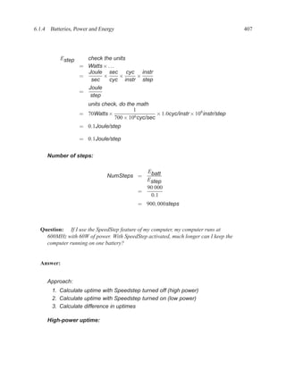 6.1.4 Batteries, Power and Energy                                                    407




          Estep     check the units
                  = Watts × . . .
                    Joule sec cyc instr
                  =       ×       ×   ×
                     sec     cyc instr step
                    Joule
                  =
                     step
                    units check, do the math
                                       1
                  = 70Watts ×                   × 1.0cyc/instr × 106 instr/step
                              700 × 106 cyc/sec
                  = 0.1Joule/step

                  = 0.1Joule/step


     Number of steps:

                                            Ebatt
                              NumSteps =
                                            Estep
                                            90 000
                                          =
                                             0.1
                                          = 900, 000steps



  Question: If I use the SpeedStep feature of my computer, my computer runs at
    600MHz with 60W of power. With SpeedStep activated, much longer can I keep the
    computer running on one battery?


  Answer:


     Approach:
       1. Calculate uptime with Speedstep turned off (high power)
       2. Calculate uptime with Speedstep turned on (low power)
       3. Calculate difference in uptimes

     High-power uptime:
 