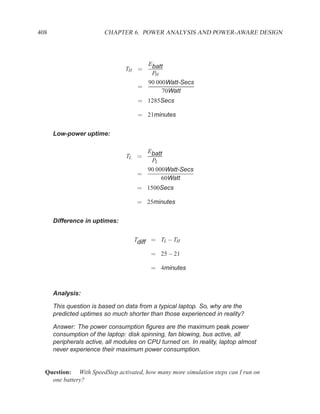 408                     CHAPTER 6. POWER ANALYSIS AND POWER-AWARE DESIGN



                                       Ebatt
                                TH =
                                        PH
                                       90 000Watt-Secs
                                     =
                                            70Watt
                                     = 1285Secs

                                     = 21minutes


      Low-power uptime:

                                       Ebatt
                                TL =
                                        PL
                                       90 000Watt-Secs
                                     =
                                            60Watt
                                     = 1500Secs

                                     = 25minutes


      Difference in uptimes:


                                   Tdiff = TL − TH

                                          = 25 − 21

                                          = 4minutes



      Analysis:

      This question is based on data from a typical laptop. So, why are the
      predicted uptimes so much shorter than those experienced in reality?

      Answer: The power consumption ﬁgures are the maximum peak power
      consumption of the laptop: disk spinning, fan blowing, bus active, all
      peripherals active, all modules on CPU turned on. In reality, laptop almost
      never experience their maximum power consumption.


  Question: With SpeedStep activated, how many more simulation steps can I run on
    one battery?
 