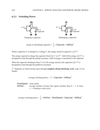 410                        CHAPTER 6. POWER ANALYSIS AND POWER-AWARE DESIGN


6.2.1 Switching Power



            1->0                                           0->1
                                  0->1                                           1->0
                                  CapLoad                                        CapLoad


                Charging a capacitor                          Disharging a capacitor


                                                       1
                   energy to (dis)charge capacitor =     × CapLoad × VoltSup2
                                                       2

                                                                                 1
When a capacitor C is charged to a voltage V , the energy stored in capacitor is 2 CV 2 .
                                                                                       1
The energy required to charge the capacitor from 0 to V is CV 2 . Half of the energy ( 2 CV 2 is
dissipated as heat through the pullup resistance. Half of energy is transfered to the capacitor.
                                                                                1
When the capacitor discharges from V to 0, the energy stored in the capacitor ( 2 CV 2 ) is
dissipated as heat through the pulldown resistance.

f ′ : frequency at which invertor goes through complete charge-discharge cycle. (eqn 15.4 in
Smith)


                      average switching power = f ′ × CapLoad × VoltSup2


       ClockSpeed      clock speed
       ActFact         average number of times that signal switches from 0 → 1 or from
                       1 → 0 during a clock cycle



                                     1
        average switching power =      × ActFact × ClockSpeed × CapLoad × VoltSup2
                                     2
 