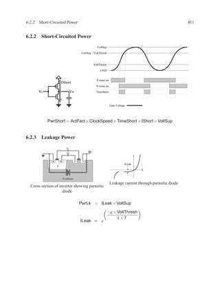 6.2.2 Short-Circuited Power                                                                                     411


6.2.2 Short-Circuited Power
                                                         VoltSup

                                             VoltSup - VoltThresh


                                                      VoltThresh
                                                            GND


                                                         P-trans on
                      IShort
                                                        N-trans on
      Vi                          Vo                    TimeShort



                                                                      Gate Voltage




           PwrShort = ActFact × ClockSpeed × TimeShort × IShort × VoltSup


6.2.3 Leakage Power
                             Vi
                             Vo
                                                                                         I
              N       N                 P     P
                                                                                 ILeak
                  P
                                                                                             V

                          N-substrate

                                                                      Leakage current through parasitic diode
  Cross section of invertor showing parasitic
                     diode

                                            PwrLk = ILeak × VoltSup

                                                                    −q × VoltThresh
                                                                         k×T
                                            ILeak ∝ e
 