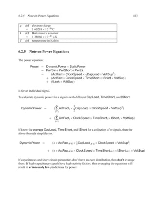 6.2.5 Note on Power Equations                                                                 413


 q     def    electron charge
        =     1.60218 × 10−19C
 k     def    Boltzmann’s constant
        =     1.38066 × 10−23 J/K
 T     def    temperature in Kelvin


6.2.5 Note on Power Equations

The power equation:

             Power = DynamicPower + StaticPower
                   = PwrSw + PwrShort + PwrLk
                   =    (ActFact × ClockSpeed × 1 CapLoad × VoltSup2 )
                                                2
                     + (ActFact × ClockSpeed × TimeShort × IShort × VoltSup)
                     + (ILeak × VoltSup)

is for an individual signal.

To calculate dynamic power for n signals with different CapLoad, TimeShort, and IShort:

                                  n
                                              1
     DynamicPower =             ( ∑ ActFacti × CapLoadi × ClockSpeed × VoltSup2 )
                                 i=1          2
                                  n
                           + ( ∑ ActFacti × ClockSpeed × TimeShorti × IShorti × VoltSup)
                                 i=1


If know the average CapLoad, TimeShort, and IShort for a collection of n signals, then the
above formula simpliﬁes to:


 DynamicPower =                (n × ActFactAV G × 2 CapLoadAV G × ClockSpeed × VoltSup2 )
                                                  1


                          + (n × ActFactAV G × ClockSpeed × TimeShortAV G × IShortAV G × VoltSup)


If capacitances and short-circuit parameters don’t have an even distribution, then don’t average
them. If high-capacitance signals have high-activity factors, then averaging the equations will
result in erroneously low predictions for power.
 