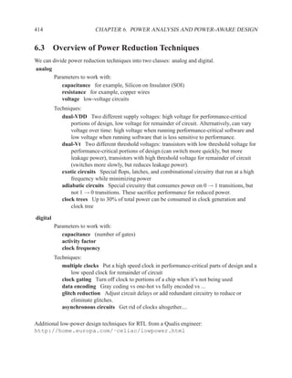 414                        CHAPTER 6. POWER ANALYSIS AND POWER-AWARE DESIGN


6.3 Overview of Power Reduction Techniques
We can divide power reduction techniques into two classes: analog and digital.
analog
       Parameters to work with:
           capacitance for example, Silicon on Insulator (SOI)
           resistance for example, copper wires
           voltage low-voltage circuits
          Techniques:
             dual-VDD Two different supply voltages: high voltage for performance-critical
                 portions of design, low voltage for remainder of circuit. Alternatively, can vary
                 voltage over time: high voltage when running performance-critical software and
                 low voltage when running software that is less sensitive to performance.
             dual-Vt Two different threshold voltages: transistors with low threshold voltage for
                 performance-critical portions of design (can switch more quickly, but more
                 leakage power), transistors with high threshold voltage for remainder of circuit
                 (switches more slowly, but reduces leakage power).
             exotic circuits Special ﬂops, latches, and combinational circuitry that run at a high
                 frequency while minimizing power
             adiabatic circuits Special circuitry that consumes power on 0 → 1 transitions, but
                 not 1 → 0 transitions. These sacriﬁce performance for reduced power.
             clock trees Up to 30% of total power can be consumed in clock generation and
                 clock tree

digital
          Parameters to work with:
             capacitance (number of gates)
             activity factor
             clock frequency
          Techniques:
             multiple clocks Put a high speed clock in performance-critical parts of design and a
                 low speed clock for remainder of circuit
             clock gating Turn off clock to portions of a chip when it’s not being used
             data encoding Gray coding vs one-hot vs fully encoded vs ...
             glitch reduction Adjust circuit delays or add redundant circuitry to reduce or
                 eliminate glitches.
             asynchronous circuits Get rid of clocks altogether....

Additional low-power design techniques for RTL from a Qualis engineer:
http://home.europa.com/˜celiac/lowpower.html
 