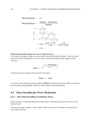 416                            CHAPTER 6. POWER ANALYSIS AND POWER-AWARE DESIGN



                  MaxClockSpeed ∝ 1/d

                                          (VoltSup − VoltThresh)2
                  MaxClockSpeed ∝
                                                  VoltSup
                                             V
                                      d ∝
                                          (V −Vt )2
                                     d′   (V −Vt )2     V′
                                        =           × ′
                                     d       V       (V −Vt )2
                                                    (V −Vt )2     V′
                                     d′ = d ×                 × ′
                                                       V       (V −Vt )2
                                                        (2.8V − 0.7V)2        2.2V
                                          = 20ns ×                     ×
                                                             2.8V        (2.2V − 0.7V)2
                                          = 31ns


Reducing Threshold Voltage Increases Leakage Current . . . . . . . . . . . . . . . . . . . . . . . . . . . . . . . .
If we reduce the supply voltage, we want to also reduce the threshold voltage, so that we do not
increase the delay through the circuit. However, as threshold voltage drops, leakage current
increases:

                                               −q × VoltThresh
                                     ILeak ∝ e      k×T


And increasing the leakage current increases the power:

                                              Power ∝ ILeak

So, need to strike a balance between reducing VoltSup (which has a quadratic affect on reducing
power), and increasing ILeak, which has a linear affect on increasing power.



6.5 Data Encoding for Power Reduction
6.5.1 How Data Encoding Can Reduce Power

Data encoding is a technique that chooses data values so that normal execution will have a low
activity factor.
The most common example is “Gray coding” where exactly one bit changes value each clock
cycle when counting.
 