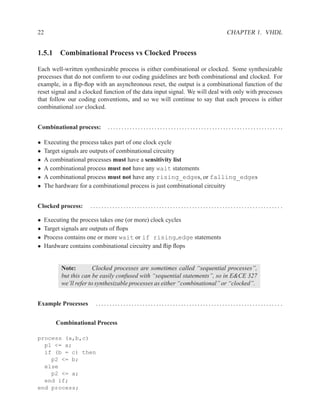 22                                                                                                                CHAPTER 1. VHDL


1.5.1 Combinational Process vs Clocked Process

Each well-written synthesizable process is either combinational or clocked. Some synthesizable
processes that do not conform to our coding guidelines are both combinational and clocked. For
example, in a ﬂip-ﬂop with an asynchronous reset, the output is a combinational function of the
reset signal and a clocked function of the data input signal. We will deal with only with processes
that follow our coding conventions, and so we will continue to say that each process is either
combinational xor clocked.


Combinational process:       . . . . . . . . . . . . . . . . . . . . . . . . . . . . . . . . . . . . . . . . . . . . . . . . . . . . . . . . . . . . . . ..

•    Executing the process takes part of one clock cycle
•    Target signals are outputs of combinational circuitry
•    A combinational processes must have a sensitivity list
•    A combinational process must not have any wait statements
•    A combinational process must not have any rising_edges, or falling_edges
•    The hardware for a combinational process is just combinational circuitry


Clocked process:      ..................................................................... .

•    Executing the process takes one (or more) clock cycles
•    Target signals are outputs of ﬂops
•    Process contains one or more wait or if rising edge statements
•    Hardware contains combinational circuitry and ﬂip ﬂops


           Note:         Clocked processes are sometimes called “sequential processes”,
           but this can be easily confused with “sequential statements”, so in E&CE 327
           we’ll refer to synthesizable processes as either “combinational” or “clocked”.


Example Processes       ................................................................... .


         Combinational Process

process (a,b,c)
  p1 <= a;
  if (b = c) then
    p2 <= b;
  else
    p2 <= a;
  end if;
end process;
 
