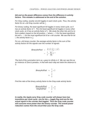 418                       CHAPTER 6. POWER ANALYSIS AND POWER-AWARE DESIGN


      bit) and so the power difference comes from the difference in activity
      factors. This mistake is addressed at the end of the solution.

      For Gray coding, exactly one-bit toggles in each clock cycle. Thus, the activity
                                               1
      factor for an n-bit Gray counter will be n .

      For binary coding, the least signiﬁcant bit toggles in every clock cycle, so it
      has an activity factor of 1. The 2nd least-signiﬁcant bit toggles in every other
                                                   1
      clock cycle, so it has an activity factor of 2 . We study the other bits and try to
      ﬁnd a pattern based on the bit position, i, where i = 0 for the least-signiﬁcant
      bit and n − 1 for the most signiﬁcant bit of an n-bit counter. We see that for bit
                                1
      i, the activity factor is 2i .

      For an n-bit binary counter, the average activity factor is the sum of the
      activity factors for the signals over the number of signals:

                                                   1 + 1 + 1 +···+ 1
                                                  20 21 22        2n−1
                            BinaryActFact =                n
                                               1 n−1 i−1
                                             =  ×∑2
                                               n i=0


      The limit of the summation term as n goes to inﬁnity is 2. We can see this as
      an instance of Zeno’s paradox, in that with each step we halve the distance to
      2.

                                                      1
                                  BinaryActFact ≈       ×2
                                                      n
                                                      2
                                                    ≈
                                                      n

      Find the ratio of the binary activity factor to the Gray-code activity factor.

                                  BinaryActFact   2 n
                                                =  ×
                                   GrayActFact    n 1
                                                    = 2


      In reality, the ripple-carry Gray code counter will always have two
      transitions per clock cycle: one for the q0 toggle ﬂop and one for the
      actual signal in the counter that toggles. Thus the Gray code counter
      will consume more power than the binary counter. The overall power
      reduction comes from the circuit that uses the Gray code.
 