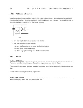 420                                      CHAPTER 6. POWER ANALYSIS AND POWER-AWARE DESIGN


6.5.2.2 Additional Information

Your implementation technology is an FPGA where each cell has a programable combinational
circuit and a ﬂip-ﬂop. The combinational circuit has 4 inputs and 1 output. The capacitive load of
the combinational circuit is twice that of the ﬂip-ﬂop.




              PLA


                     cell
    1. You may neglect power associated with clocks.
    2. You may assume that all counters:
           (a) are implemented on the same fabrication process
           (b) run at the same clock speed
           (c) have negligible leakage and short-circuit currents


6.5.2.3 Answer

Outline of Thinking . . . . . . . . . . . . . . . . . . . . . . . . . . . . . . . . . . . . . . . . . . . . . . . . . . . . . . . . . . . . . . . . . . .
Factors to consider that distinguish the options: capacitance and activity factor:

Capacitance is dependent upon the number of signals, and whether a signal is combinational or a
ﬂop.

Sketch out the circuitry to evaluate capacitance.


Sketch the Circuitry . . . . . . . . . . . . . . . . . . . . . . . . . . . . . . . . . . . . . . . . . . . . . . . . . . . . . . . . . . . . . . . . . . .
Name the output “done” and the count digits “d()”.
 