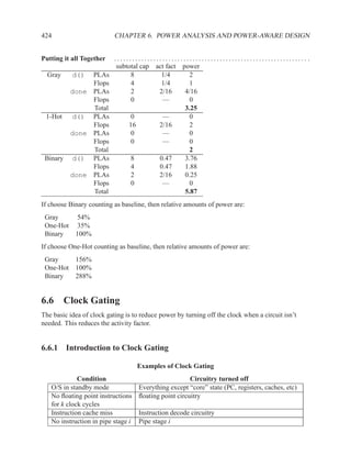 424                        CHAPTER 6. POWER ANALYSIS AND POWER-AWARE DESIGN


Putting it all Together    ................................................................ .
                            subtotal cap act fact power
  Gray     d() PLAs              8         1/4       2
               Flops             4         1/4       1
          done PLAs              2        2/16     4/16
               Flops             0         —         0
               Total                               3.25
 1-Hot    d() PLAs               0         —         0
               Flops            16        2/16       2
          done PLAs              0         —         0
               Flops             0         —         0
               Total                                 2
 Binary   d() PLAs               8        0.47     3.76
               Flops             4        0.47     1.88
          done PLAs              2        2/16     0.25
               Flops             0         —         0
               Total                               5.87
If choose Binary counting as baseline, then relative amounts of power are:
 Gray    54%
 One-Hot 35%
 Binary  100%
If choose One-Hot counting as baseline, then relative amounts of power are:
 Gray    156%
 One-Hot 100%
 Binary  288%


6.6 Clock Gating
The basic idea of clock gating is to reduce power by turning off the clock when a circuit isn’t
needed. This reduces the activity factor.


6.6.1 Introduction to Clock Gating

                                    Examples of Clock Gating
             Condition                                 Circuitry turned off
   O/S in standby mode              Everything except “core” state (PC, registers, caches, etc)
   No ﬂoating point instructions    ﬂoating point circuitry
   for k clock cycles
   Instruction cache miss           Instruction decode circuitry
   No instruction in pipe stage i   Pipe stage i
 