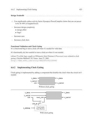 6.6.2 Implementing Clock Gating                                                                                                 425


Design Tradeoffs            ..................................................................... .


+ Can signiﬁcantly reduce activity factor (Synopsys PowerCompiler claims that can cut power
   to be 50–80% of ungated level)

− Increases design complexity
    • design effort
    • bugs!

− Increases area

− Increases clock skew


Functional Validation and Clock Gating . . . . . . . . . . . . . . . . . . . . . . . . . . . . . . . . . . . . . . . . . . . . . . . .
It’s a functional bug to turn a clock off when it’s needed for valid data.

It’s functionally ok, but wasteful to turn a clock on when it’s not needed.

(About 5% of the bugs caught on Willamette (Intel Pentium 4 Processor) were related to clock
gating.) Nicolas Mokhoff. EE Times. June 27, 2001.
http://www.edtn.com/story/OEG20010621S0080


6.6.2 Implementing Clock Gating

Clock gating is implemented by adding a component that disables the clock when the circuit isn’t
needed.
                                      i_data                                           o_data

                                    i_valid
                                        clk                                            o_valid

                                                    Without clock gating


                          i_data                                                                    o_data
                        i_valid
                            clk                 cool_clk                                            o_valid



                                        clk_en

                                               Clock Enable
                       i_wakeup
                                               State Machine

                                                      With clock gating
 
